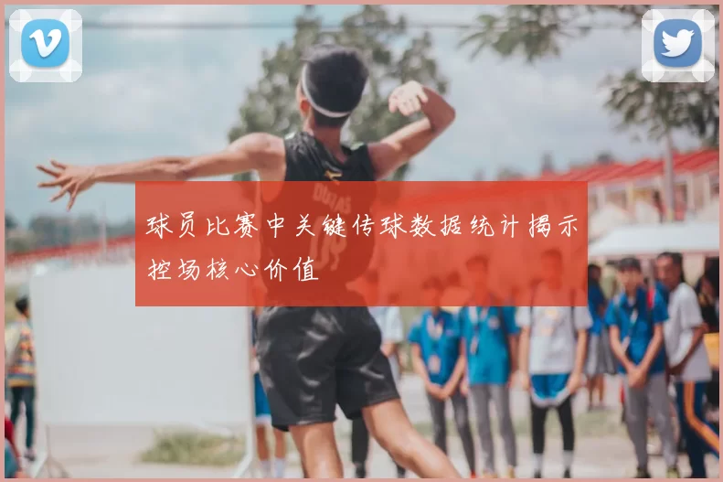 球员比赛中关键传球数据统计揭示控场核心价值