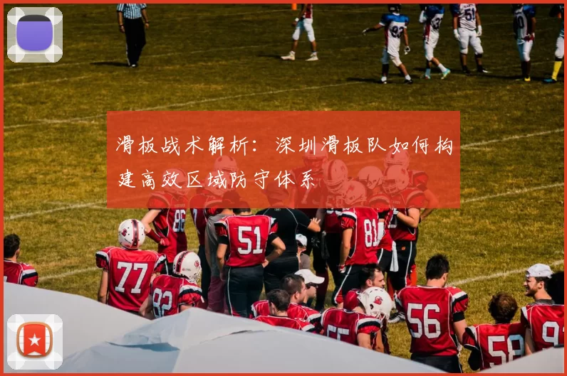 滑板战术解析：深圳滑板队如何构建高效区域防守体系