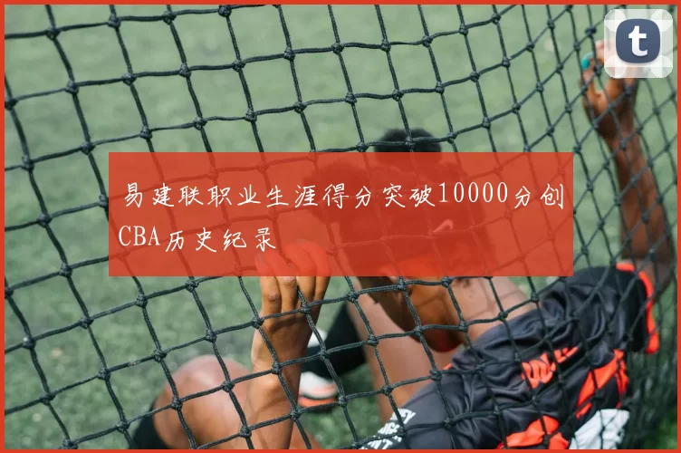 易建联职业生涯得分突破10000分创CBA历史纪录