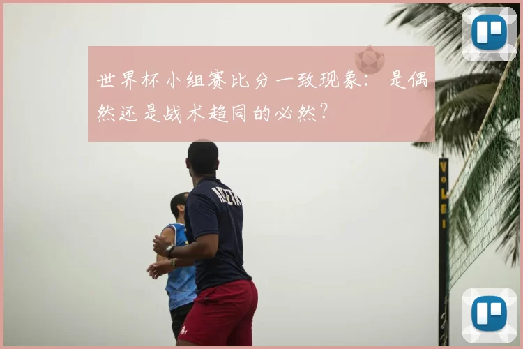 世界杯小组赛比分一致现象:是偶然还是战术趋同的必然?