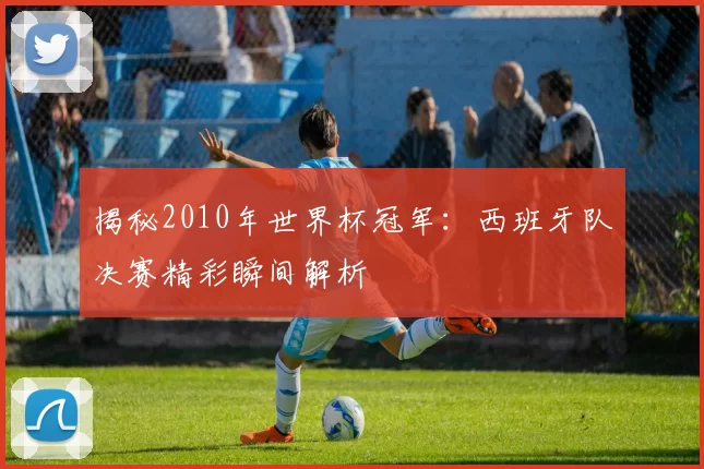 揭秘2010年世界杯冠军：西班牙队决赛精彩瞬间解析
