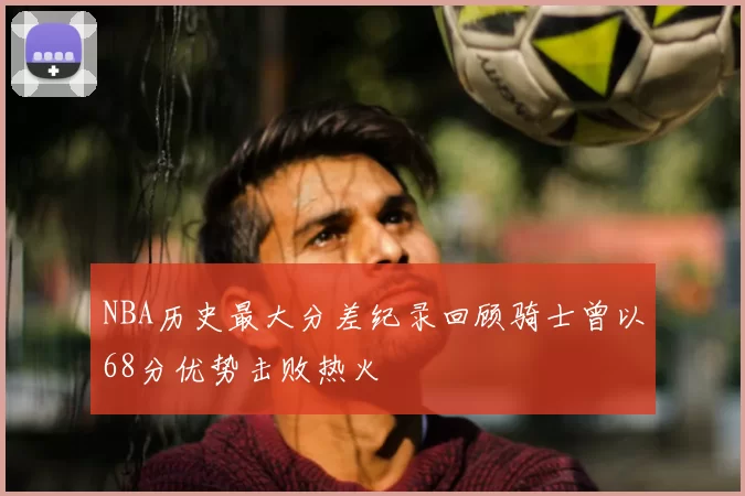 NBA历史最大分差纪录回顾骑士曾以68分优势击败热火