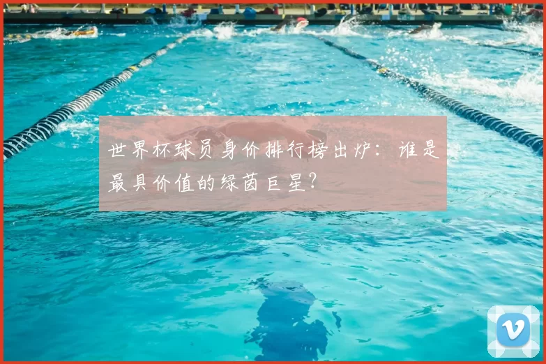 世界杯球员身价排行榜出炉:谁是最具价值的绿茵巨星?