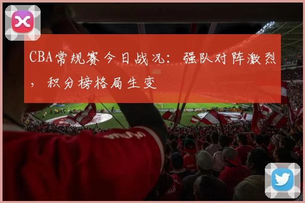 CBA常规赛今日战况:强队对阵激烈,积分榜格局生变