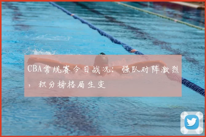 CBA常规赛今日战况:强队对阵激烈,积分榜格局生变