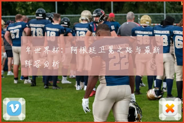 年世界杯:阿根廷卫冕之路与最新阵容分析