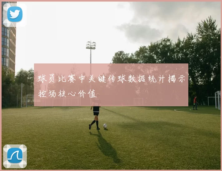 球员比赛中关键传球数据统计揭示控场核心价值