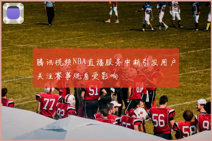 腾讯视频NBA直播服务中断引发用户关注赛事观看受影响