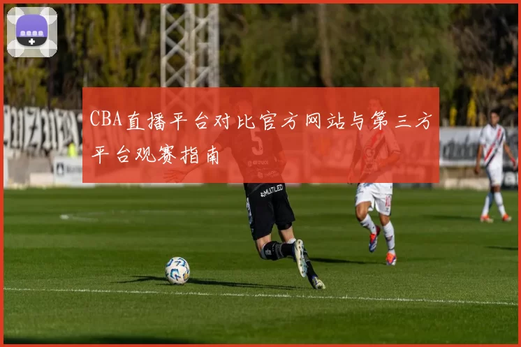 CBA直播平台对比官方网站与第三方平台观赛指南