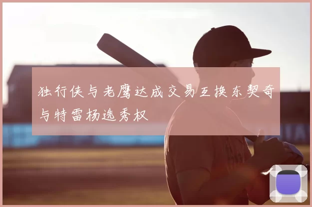 独行侠与老鹰达成交易互换东契奇与特雷杨选秀权