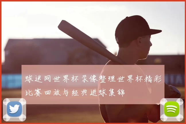 球迷网世界杯录像整理世界杯精彩比赛回放与经典进球集锦