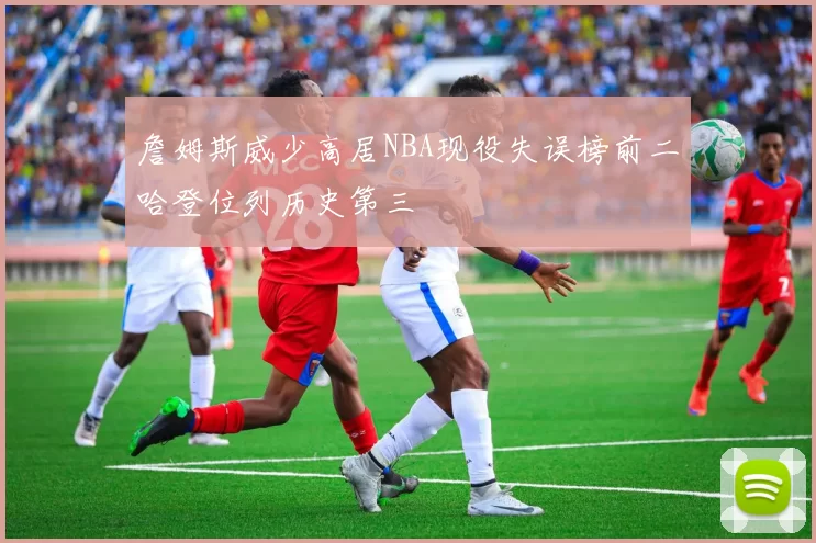 詹姆斯威少高居NBA现役失误榜前二哈登位列历史第三