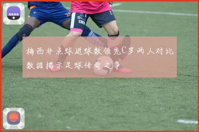 梅西非点球进球数领先C罗两人对比数据揭示足球传奇之争
