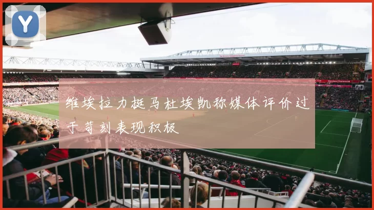 维埃拉力挺马杜埃凯称媒体评价过于苛刻表现积极