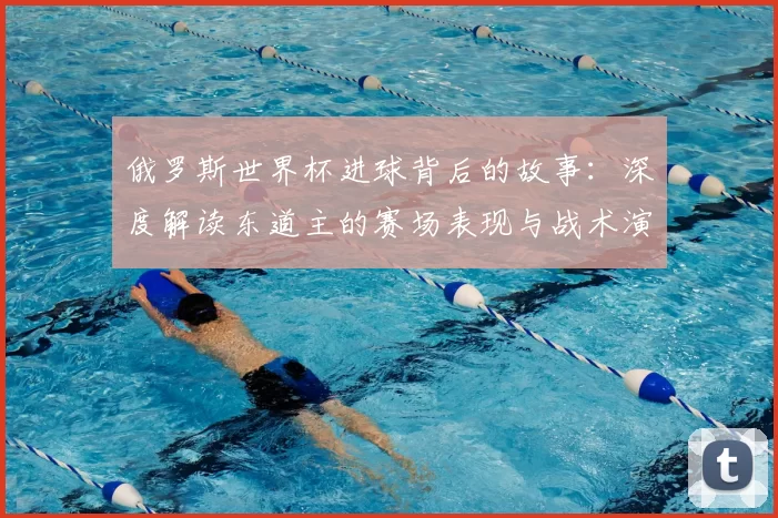 俄罗斯世界杯进球背后的故事:深度解读东道主的赛场表现与战术演变