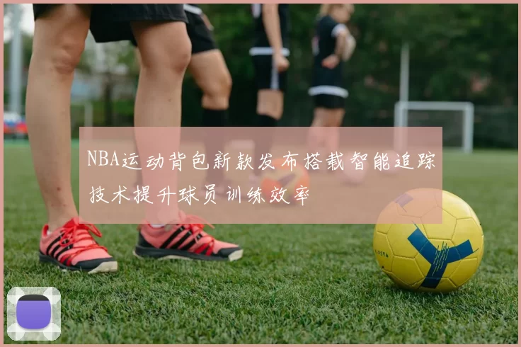 NBA运动背包新款发布搭载智能追踪技术提升球员训练效率