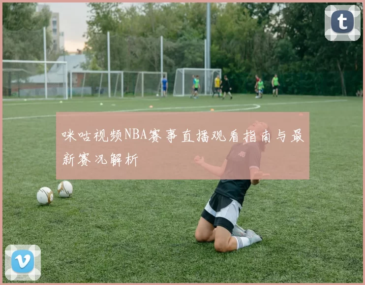 咪咕视频NBA赛事直播观看指南与最新赛况解析