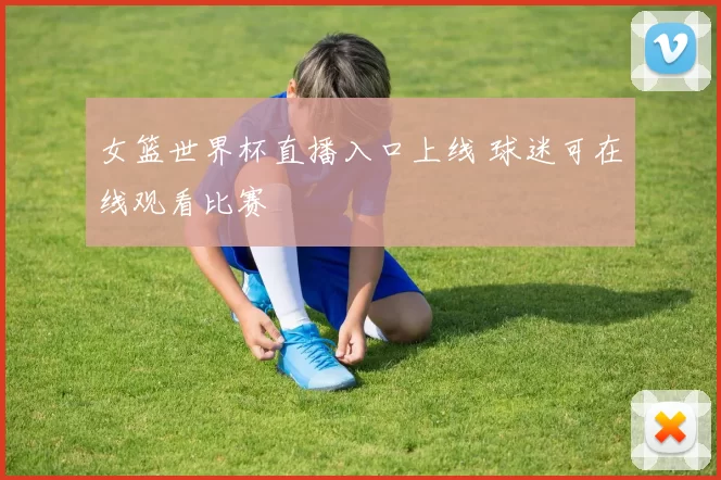女篮世界杯直播入口上线 球迷可在线观看比赛