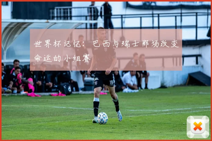 世界杯记忆：巴西与瑞士那场改变命运的小组赛