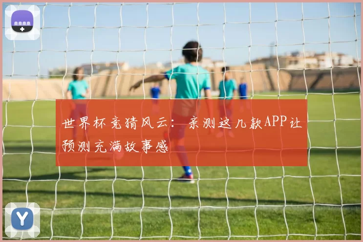 世界杯竞猜风云：亲测这几款APP让预测充满故事感
