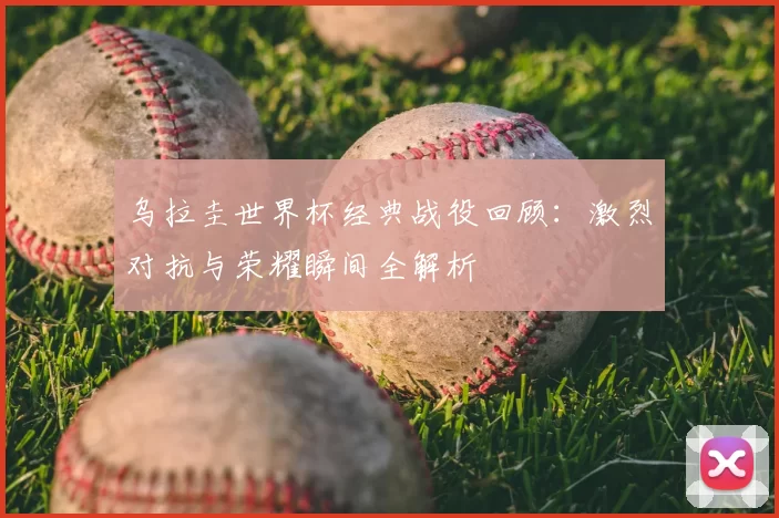乌拉圭世界杯经典战役回顾:激烈对抗与荣耀瞬间全解析