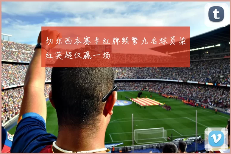 切尔西本赛季红牌频繁九名球员染红英超仅赢一场