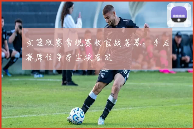 女篮联赛常规赛收官战落幕,季后赛席位争夺尘埃落定