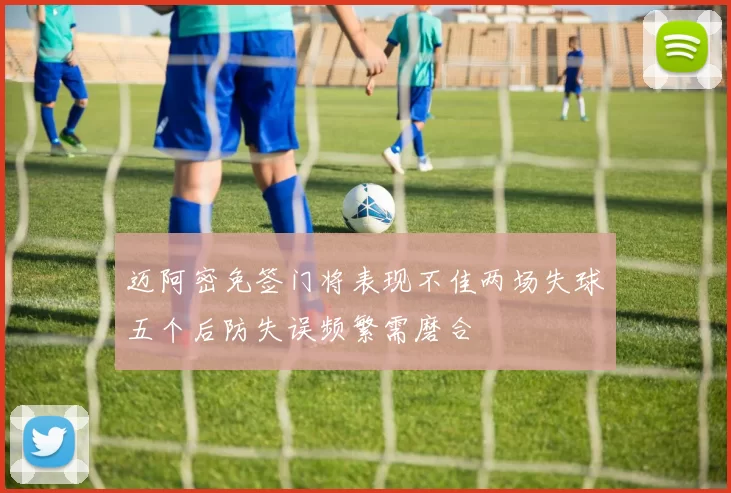 迈阿密免签门将表现不佳两场失球五个后防失误频繁需磨合