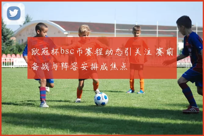 欧冠杯bsc币赛程动态引关注 赛前备战与阵容安排成焦点