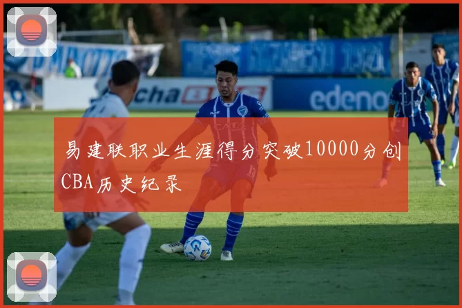 易建联职业生涯得分突破10000分创CBA历史纪录
