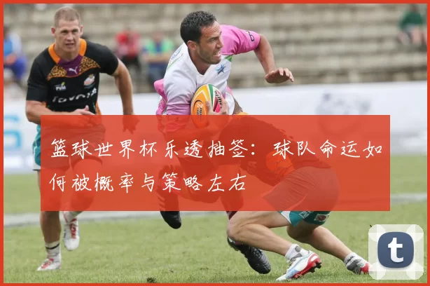 篮球世界杯乐透抽签:球队命运如何被概率与策略左右