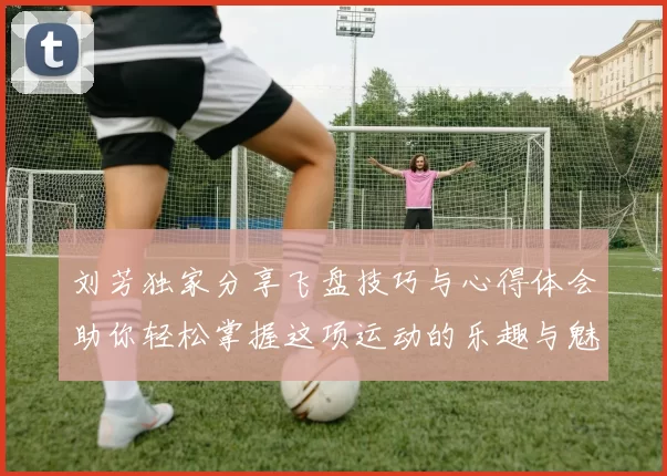 刘芳独家分享飞盘技巧与心得体会助你轻松掌握这项运动的乐趣与魅力