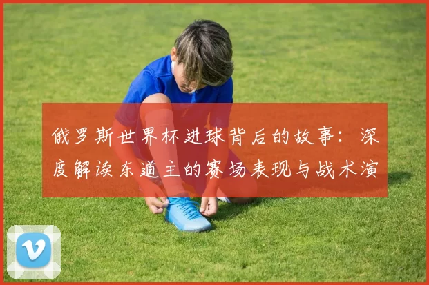 俄罗斯世界杯进球背后的故事:深度解读东道主的赛场表现与战术演变