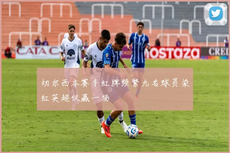 切尔西本赛季红牌频繁九名球员染红英超仅赢一场