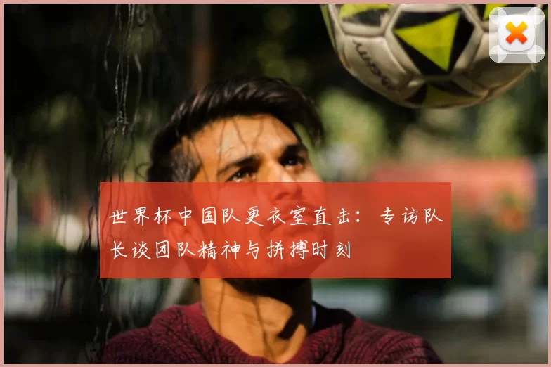 世界杯中国队更衣室直击:专访队长谈团队精神与拼搏时刻
