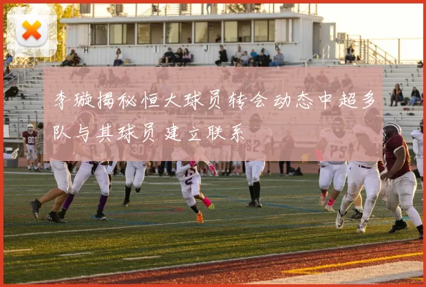 李璇揭秘恒大球员转会动态中超多队与其球员建立联系