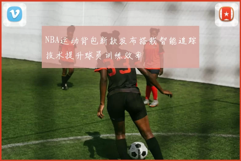 NBA运动背包新款发布搭载智能追踪技术提升球员训练效率