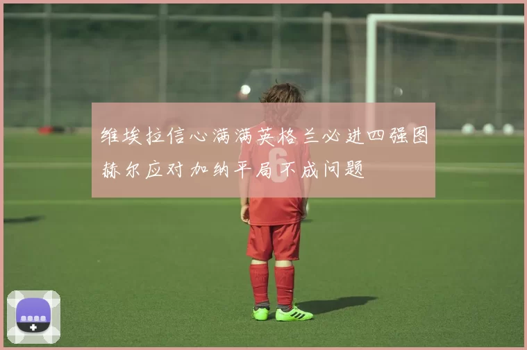 维埃拉信心满满英格兰必进四强图赫尔应对加纳平局不成问题