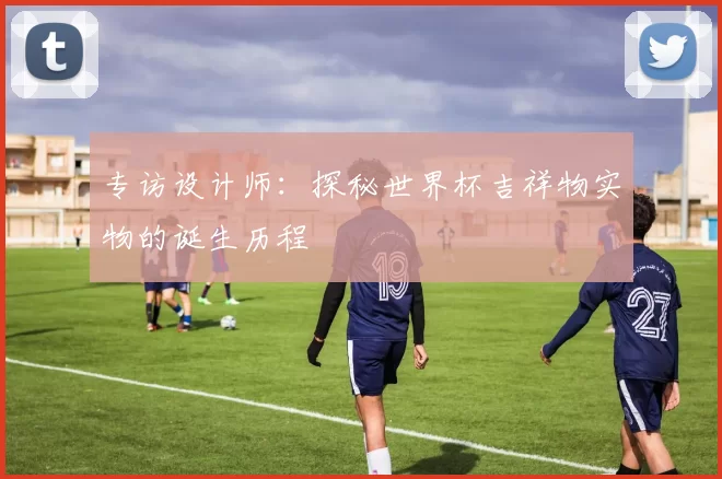 专访设计师:探秘世界杯吉祥物实物的诞生历程