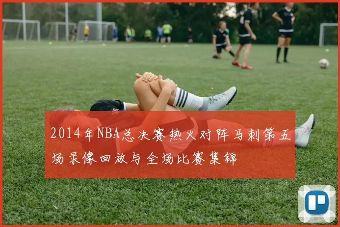 2014年NBA总决赛热火对阵马刺第五场录像回放与全场比赛集锦