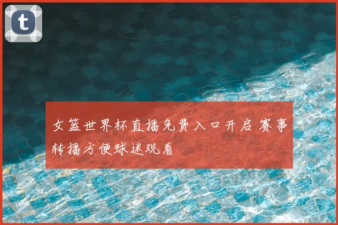 女篮世界杯直播免费入口开启 赛事转播方便球迷观看