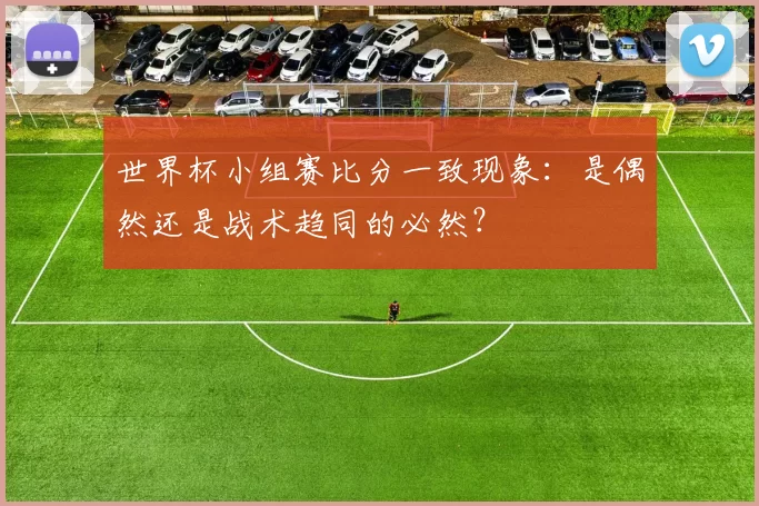 世界杯小组赛比分一致现象：是偶然还是战术趋同的必然？
