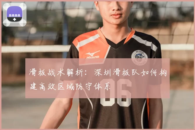 滑板战术解析：深圳滑板队如何构建高效区域防守体系