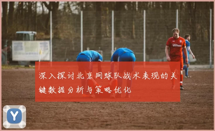 深入探讨北京网球队战术表现的关键数据分析与策略优化
