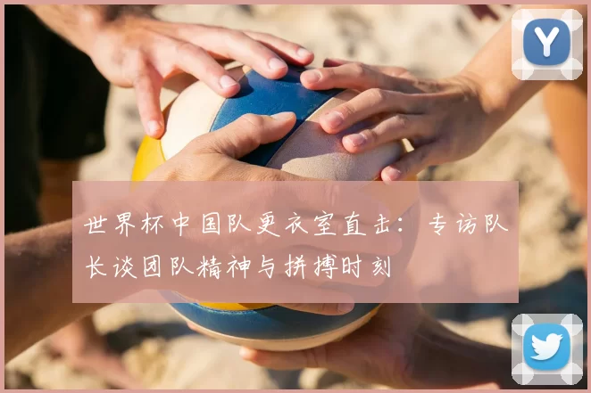 世界杯中国队更衣室直击：专访队长谈团队精神与拼搏时刻