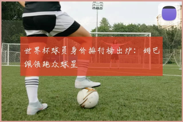 世界杯球员身价排行榜出炉:姆巴佩领跑众球星