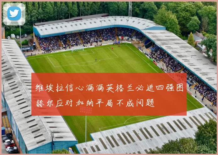 维埃拉信心满满英格兰必进四强图赫尔应对加纳平局不成问题