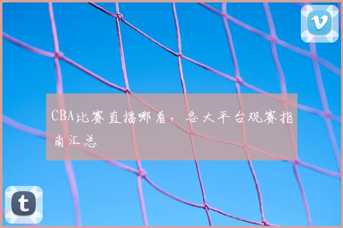 CBA比赛直播哪看,各大平台观赛指南汇总