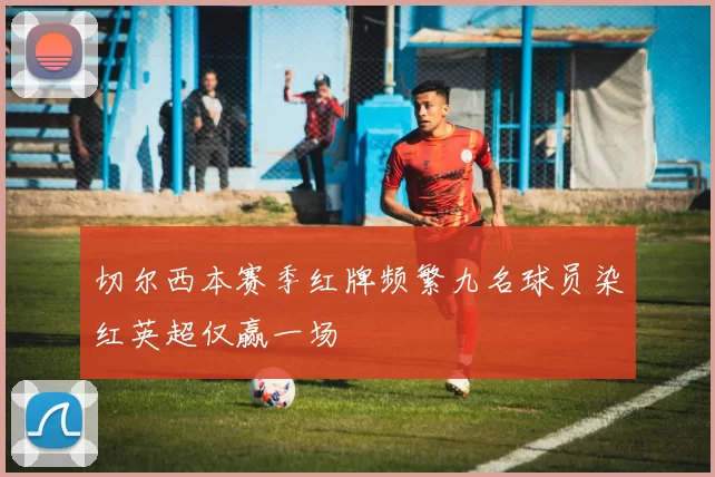 切尔西本赛季红牌频繁九名球员染红英超仅赢一场