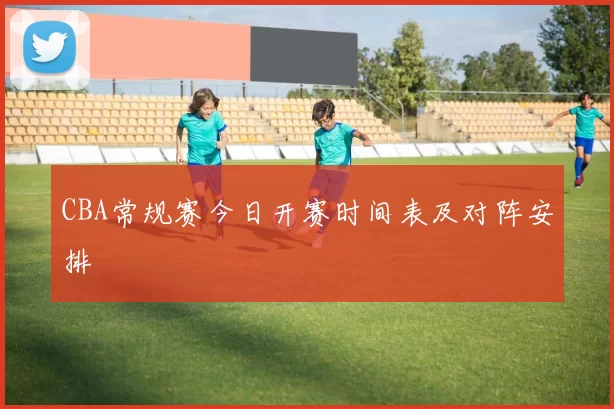 CBA常规赛今日开赛时间表及对阵安排